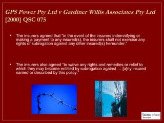 GPS Power Pty Ltd v Gardiner Willis Associates Pty Ltd
[2000] QSC 075
• The insurers agreed that “in the event of the insurers indemnifying or
making a payment to any insured(s), the insurers shall not exercise any
rights of subrogation against any other insured(s) hereunder.”
• The insurers also agreed “to waive any rights and remedies or relief to
which they may become entitled by subrogation against … [a]ny insured
named or described by this policy.”
 