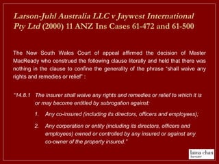 Larson-Juhl Australia LLC v Jaywest International
Pty Ltd (2000) 11 ANZ Ins Cases 61-472 and 61-500
The New South Wales Court of appeal affirmed the decision of Master
MacReady who construed the following clause literally and held that there was
nothing in the clause to confine the generality of the phrase “shall waive any
rights and remedies or relief” :
1. Any co-insured (including its directors, officers and employees);
2. Any corporation or entity (including its directors, officers and
employees) owned or controlled by any insured or against any
co-owner of the property insured.”
“14.8.1 The insurer shall waive any rights and remedies or relief to which it is
or may become entitled by subrogation against:
 