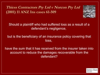 Thiess Contractors Pty Ltd v Norcon Pty Ltd
(2001) 11 ANZ Ins cases 61-509
Should a plaintiff who had suffered loss as a result of a
defendant’s negligence,
but is the beneficiary of an insurance policy covering that
loss,
have the sum that it has received from the insurer taken into
account to reduce the damages recoverable from the
defendant?
 