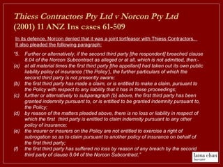 “5. Further or alternatively, if the second third party [the respondent] breached clause
8.04 of the Norcon Subcontract as alleged or at all, which is not admitted, then:-
(a) at all material times the first third party [the appellant] had taken out its own public
liability policy of insurance (‘the Policy’), the further particulars of which the
second third party is not presently aware;
(b) the first third party has made a claim, or is entitled to make a claim, pursuant to
the Policy with respect to any liability that it has in these proceedings;
(c) further or alternatively to subparagraph (b) above, the first third party has been
granted indemnity pursuant to, or is entitled to be granted indemnity pursuant to,
the Policy;
(d) by reason of the matters pleaded above, there is no loss or liability in respect of
which the first third party is entitled to claim indemnity pursuant to any other
policy of insurance;
(e) the insurer or insurers on the Policy are not entitled to exercise a right of
subrogation so as to claim pursuant to another policy of insurance on behalf of
the first third party;
(f) the first third party has suffered no loss by reason of any breach by the second
third party of clause 8.04 of the Norcon Subcontract.”
In its defence, Norcon denied that it was a joint tortfeasor with Thiess Contractors.
It also pleaded the following paragraph:
Thiess Contractors Pty Ltd v Norcon Pty Ltd
(2001) 11 ANZ Ins cases 61-509
 