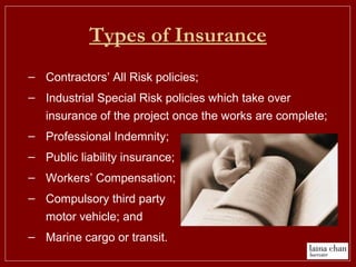 Types of Insurance
– Contractors’ All Risk policies;
– Industrial Special Risk policies which take over
insurance of the project once the works are complete;
– Professional Indemnity;
– Public liability insurance;
– Workers’ Compensation;
– Compulsory third party
motor vehicle; and
– Marine cargo or transit.
 
