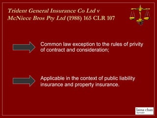 Trident General Insurance Co Ltd v
McNiece Bros Pty Ltd (1988) 165 CLR 107
Applicable in the context of public liability
insurance and property insurance.
Common law exception to the rules of privity
of contract and consideration;
 