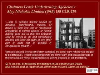 Chalmers Leask Underwriting Agencies v
May Nicholas Limited (1983) 155 CLR 279
“…loss or damage directly caused by
defective workmanship, material or
design or wear and tear or mechanical
breakdown or normal upkeep or normal
making good but so that this exclusion
shall be limited to the part immediately
affected and shall not apply to any other
part or parts lost or damage in
consequence thereof…”
Vehicles passing over a coffer dam damaged the coffer dam (which was alleged
to be defective). Flood waters breaching the coffer dam and caused damage to
the construction works including leaving behind deposits of silt and debris.
Q: Is the cost of rectifying the damage to the construction works
(but not the cost of repair of the coffer dam) insured under the policy?
 