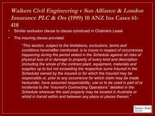 Walkers Civil Engineering v Sun Alliance & London
Insurance PLC & Ors (1999) 10 ANZ Ins Cases 61-
418
• Similar exclusion clause to clause construed in Chalmers Leask
• The insuring clause provided:
“This section, subject to the limitations, exclusions, terms and
conditions hereinafter mentioned, is to insure in respect of occurrences
happening during the period stated in the Schedule against all risks of
physical loss of or damage to property of every kind and description
(including the whole of the contract plant, equipment, materials and
supplies up to but not exceeding the respective sums Insured in the
Schedule) owned by the insured or for which the Insured may be
responsible or, prior to any occurrence for which claim may be made
hereunder, have assumed responsibility, use or to be used in part of or
incidental to the “Insured’s Contracting Operations” detailed in the
Schedule wherever the said property may be located in Australia or
whilst in transit within and between any place or places therein.”
 