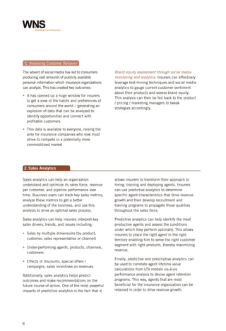 c. Assessing Customer Behavior
The advent of social media has led to consumers
producing vast amounts of publicly available
personal information which insurance organizations
can analyze. This has created two outcomes:
It has
§ opened up a huge window for insurers
to get a view of the habits and preferences of
consumers around the world – generating an
explosion of data that can be analyzed to
identify opportunities and connect with
profitable customers

Brand equity assessment through social media
monitoring and analytics: Insurers can effectively
leverage text-mining techniques and social media
analytics to gauge current customer sentiment
about their products and assess brand equity.
This analysis can then be fed back to the product
/ pricing / marketing managers to tweak
strategies accordingly.

This
§ data is available to everyone, raising the
ante for insurance companies who now must
strive to compete in a potentially more
commoditized market

2. Sales Analytics
Sales analytics can help an organization
understand and optimize its sales force, revenue
per customer, and pipeline performance over
time. Business users can track key sales metrics,
analyze these metrics to get a better
understanding of the business, and use this
analysis to drive an optimal sales process.

allows insurers to transform their approach to
hiring, training and deploying agents. Insurers
can use predictive analytics to determine
specific agent characteristics that drive revenue
growth and then develop recruitment and
training programs to propagate those qualities
throughout the sales force.

Sales analytics can help insurers interpret key
sales drivers, trends, and issues including:

Predictive analytics can help identify the most
productive agents and assess the conditions
under which they perform optimally. This allows
insurers to place the right agent in the right
territory enabling him to serve the right customer
segment with right products, thereby maximizing
revenue.

§ by multiple dimensions (by product,
Sales
customer, sales representative or channel)
§
Under-performing agents, products, channels,
customers
§
Effects of discounts, special offers /
campaigns, sales incentives on revenues
Additionally, sales analytics helps predict
outcomes and make recommendations on the
future course of action. One of the most powerful
impacts of predictive analytics is the fact that it

8

Finally, predictive and prescriptive analytics can
be used to correlate agent lifetime value
calculations from LTV models vis-à-vis
performance analysis to devise agent retention
programs. This way, agents that are most
beneficial for the insurance organization can be
retained in order to drive revenue growth.

 
