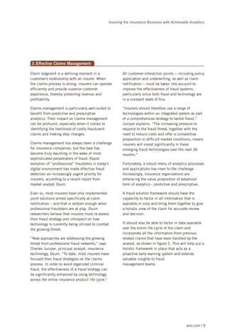 Insuring the Insurance Business with Actionable Analytics

3. Effective Claims Management
Claim lodgment is a defining moment in a
customer’s relationship with an insurer. When
the claims process is strong, insurers can operate
efficiently and provide superior customer
experience, thereby protecting revenue and
profitability.

All customer-interaction points -- including policy
application and underwriting, as well as claim
notification -- must be taken into account to
improve the effectiveness of fraud systems,
particularly since both fraud and technology are
in a constant state of flux.

Claims management is particularly well-suited to
benefit from predictive and prescriptive
analytics. Their impact on claims management
can be profound, especially when it comes to
identifying the likelihood of costly fraudulent
claims and making step changes.

“Insurers should therefore use a range of
technologies within an integrated system as part
of a comprehensive strategy to tackle fraud,”
Juniper explains. “The increasing pressure to
respond to the fraud threat, together with the
need to reduce costs and offer a competitive
proposition in difficult market conditions, means
insurers will invest significantly in these
emerging fraud technologies over the next 36
months.”

Claims management has always been a challenge
for insurance companies, but the task has
become truly daunting in the wake of more
sophisticated perpetrators of fraud. Rapid
evolution of “professional” fraudsters in today’s
digital environment has made effective fraud
detection an increasingly urgent priority for
insurers, according to a recent report from
market analyst Ovum.
Even so, most insurers have only implemented
point solutions aimed specifically at claim
notification – and that is seldom enough when
professional fraudsters are at play. Ovum
researchers believe that insurers must re-assess
their fraud strategy and introspect on how
technology is currently being utilized to combat
the growing threat.
“New approaches are addressing the growing
threat from professional fraud networks,” says
Charles Juniper, principal analyst, insurance
technology, Ovum. “To date, most insurers have
focused their fraud strategies on the claims
process. In order to avoid organized criminal
fraud, the effectiveness of a fraud strategy can
be significantly enhanced by using technology
across the entire insurance product life cycle."

Fortunately, a robust menu of analytics processes
and applications has risen to the challenge.
Increasingly, insurance organizations are
embracing the value proposition of advanced
form of analytics - predictive and prescriptive.
A fraud solution framework should have the
capability to factor in all information that is
available in silos and bring them together to give
a holistic view of the claim for accurate review
and decision.
It should also be able to factor in data available
over the entire life cycle of the claim and
incorporate all the information from previous
related claims that have been handled by the
analyst, as shown in figure 5. This will help put a
holistic framework in place that acts as a
proactive early warning system and extends
valuable insights to fraud
management teams.

wns.com | 9

 