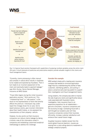 Fraud Intel

Fraud Scorecard

Provides high level intelligence
reports on staged and
organized crimes

FNOL

Provides business specific
information for each
claim after notification

Submit
Scorecard

+
Based on social
link analysis

Close

Claims
Lifecycle

Assign

+

Fraud Modeling

Identifies fraud rings at
fraudster level

+

+
Used by claim handlers to
probe the investigation

Model

Subrogation

Evaluate

Provides propensity of claim being
fraud based on different channels

+
Considers variables like
historical policy behavior,
macro-demographic
behavior, risk mapping, etc

Identifies all the
parties involved in
organizing the fraud

Fig. 5: A typical fraud solution framework with capabilities of analyzing multiple variables across the entire claim
life cycle. In-built elements of predictive and prescriptive analytics provide valuable insights to the claims and
fraud management teams.

“Currently, claims processing is often manual
and complex in nature which results in loopholes
to be created and exploited by fraudsters. That in
turn leads to an incorrect assessment of the
claim and eventually leads to payment leakage,”
says Nitin Kumar, Senior General Manager,
Insurance at WNS Global.
“Fraud often begins during the initial insurance
application process,” Nitin points out. This
“underwriting fraud” or “rate evasion” is the
result of mis-representation of facts that directly
affects the premium. Individuals may underreport the mileage driven for an auto, fail to
report previous claims, give incorrect information
about their health history, or mis-represent the
characteristics of their property / vehicle.
However, he also points out that insurance
companies can reduce claims leakage by taking
a holistic view of the information siloed in
companies and embedding customised analytical
methodology to address the challenge.

10

Consider this example:
WNS worked closely with a leading auto insurance
company that wanted to minimize applicationstage fraud by understanding the profiles of fake
customers, identifying patterns, and putting in
place a proactive early warning system to support
their investigation and fraud management teams.
Using analytics, the company was able to improve
the rate of genuine claims and significantly reduce
costs associated with fraudulent claims
investigation. Auto insurance fraud is an
expensive proposition for all stakeholders -genuine consumers, insurance companies and
the economy at large. Combating fraud with a
well-thought-out analytics plan will help
insurance companies conduct their business
efficiently, increase customer satisfaction and
enhance their overall brand image.
As global insurance markets recover from the
recent global financial downturn, insurers are
moving from a cost-cutting stance to investment in
strategic analytical projects.

 