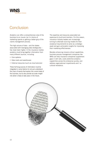 Conclusion
Analytics can offer a comprehensive view of the
business to an insurer, be it in terms of
marketing spends or getting a better grip of the
claims management process.
The high volume of data – and the stakes
associated with leveraging data strategically –
has never been higher. In the insurance market,
analytics must bring together information from
many different sources, including:
§ systems
Core
§ marts and warehouses
Data
§
External resources (such as cloud services)
These far-flung sources of information must be
integrated in some fashion to not just understand
the chain of events that explain the current state of
the business, but to also provide accurate insight
into what is likely to take place in the future.

12

The expertise and resources associated are
expensive to build and maintain. For this reason,
insurance industry leaders are increasingly
turning to alternate sourcing models for their
analytical requirements to serve as a strategic
asset and gain actionable insights for improving
their marketing effectiveness.
Besides enhancing mission-critical capabilities,
business process management companies like
WNS can help insurance companies supplement
gaps in skill sets, scale predictive analytics
capabilities across the enterprise quickly, and
address organizational impediments and / or
cultural resistance.

 