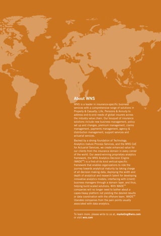 About WNS
WNS is a leader in insurance-specific business
services with a comprehensive range of solutions in
Property & Casualty; Life, Pensions & Annuity to
address end-to-end needs of global insurers across
the industry value chain. Our bouquet of insurance
solutions include new business management, policy
set up and changes, premium management, claims
management, payments management, agency &
distribution management, support services and
actuarial services.
Backed by a strong foundation of Technology,
Analytics mature Process Services, and the WNS CoE
for Actuarial Services, we create enhanced value for
our clients from the insurance domain in every corner
of the world. Our award-winning proprietary analytics
framework, the WNS Analytics Decision Engine
(WADESM) is a first-of-its kind vertical-specific
framework that enables organizations to ride the
journey towards analytical maturity by taking charge
of all decision making data, deploying the width and
depth of analytical and research talent for developing
innovative analytics models; interfacing with (client)
business managers through a domain layer, and thus,
helping build scaled solutions. With WADESM
companies will no longer need to bother about a
capex-heavy platform not yielding the desired results
or data coordination with the offshore team. WADESM
liberates companies from the pain points usually
associated with data analytics.

To learn more, please write to us at, marketing@wns.com
or visit wns.com

 