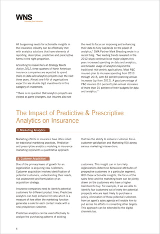All burgeoning needs for actionable insights in
the insurance industry can be effectively met
with analytics solutions that have elements of
reporting, descriptive, predictive and prescriptive
forms in the right proportion.
According to researchers at Strategy Meets
Action 2012, three quarters of North American
insurance companies are expected to spend
more on data and analytics projects over the next
three years. Almost one fifth of organizations
expect to see double digit investments in this
category of investment.
“There is no question that analytics projects are
viewed as game-changers, but insurers also see

the need to focus on improving and enhancing
their data to fully capitalize on the power of
analytics," SMA Partner Mark Breading wrote in a
recent blog. "Two leading trends revealed in the
2012 study continue to be major players this
year: increased spending on data and analytics,
and broader usage of analytics beyond the
traditional risk-centric applications. Most P&C
insurers plan to increase spending from 2013
through 2015, with 83 percent planning annual
increases (up from 2012). A good percentage of
P&C insurers (16 percent) plan annual increases
of more than 10 percent of their budgets for data
and analytics.”

The Impact of Predictive & Prescriptive
Analytics on Insurance
1. Marketing Analytics
Marketing efforts in insurance have often relied
on traditional marketing practices. Predictive
and prescriptive analytics modeling in insurance
marketing represents a quantitative approach

that has the ability to enhance customer focus,
customer satisfaction and Marketing ROI across
various marketing interventions.

a. Customer Acquisition
One of the primary levers of growth for an
organization is acquiring new customers.
Customer acquisition involves identification of
potential customers, understanding their needs,
risk assessment and formulation of an
acquisition strategy.
Insurance companies need to identify potential
customers for different product lines. Predictive
analytics can help enhance hit ratio which is a
measure of how often the marketing function
generates a sale for each contact made with a
new prospective customer.
Predictive analytics can be used effectively to
analyze the purchasing patterns of existing

4

customers. This insight can in turn help
organizations determine behavioral attributes of
prospective customers in a particular segment.
With these actionable insights, the focus of the
sales force and the marketing team can be jointly
drawn on the customers who have a higher
likelihood to buy. For example, if we are able to
identify four customers out of every ten potential
prospects who are least likely to purchase a
policy, elimination of those potential customers
from an agent’s sales agenda will enable him to
put across his efforts in converting other targets.
This approach can be extended to the digital
channels too.

 