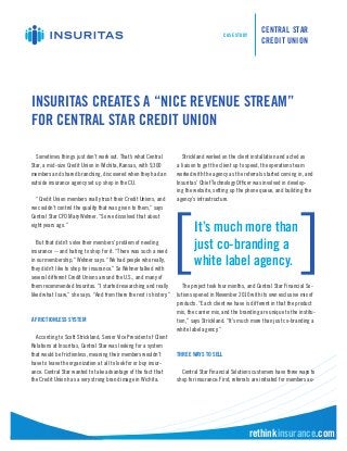 CASE STUDY
                                                                                                             CENTRAL STAR
                                                                                                             CREDIT UNION




INSURITAS CREATES A “NICE REVENUE STREAM”
FOR CENTRAL STAR CREDIT UNION

  Sometimes things just don’t work out. That’s what Central             Strickland worked on the client installation and acted as
Star, a mid-size Credit Union in Wichita, Kansas, with 9,300         a liaison to get the client up to speed, the operations team
members and shared branching, discovered when they had an            worked with the agency as the referrals started coming in, and
outside insurance agency set up shop in the CU.                      Insuritas’ Chief Technology Officer was involved in develop-
                                                                     ing the website, setting up the phone queue, and building the
  “Credit Union members really trust their Credit Unions, and        agency’s infrastructure.
we couldn’t control the quality that was given to them,” says
Central Star CFO Mary Wehner. “So we dissolved that about
eight years ago.”
                                                                             It’s much more than
   But that didn’t solve their members’ problem of needing
insurance -- and hating to shop for it. “There was such a need
                                                                             just co-branding a
in our membership,” Wehner says. “We had people who really,
they didn’t like to shop for insurance.” So Wehner talked with
                                                                             white label agency.
several different Credit Unions around the U.S., and many of
them recommended Insuritas. “I started researching and really           The project took four months, and Central Star Financial So-
liked what I saw,” she says. “And from there the rest is history.”   lutions opened in November 2010 with its own exclusive mix of
                                                                     products. “Each client we have is different in that the product
                                                                     mix, the carrier mix, and the branding are unique to the institu-
A FRICTIONLESS SYSTEM                                                tion,” says Strickland. “It’s much more than just co-branding a
                                                                     white label agency.”
  According to Scott Strickland, Senior Vice President of Client
Relations at Insuritas, Central Star was looking for a system
that would be frictionless, meaning their members wouldn’t           THREE WAYS TO SELL
have to leave the organization at all to look for or buy insur-
ance. Central Star wanted to take advantage of the fact that           Central Star Financial Solutions customers have three ways to
the Credit Union has a very strong brand image in Wichita.           shop for insurance: First, referrals are initiated for members au-




                                                                                                        rethinkinsurance.com
 