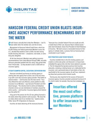 CASE STUDY
                                                                                                           HANSCOM FEDERAL
                                                                                                           CREDIT UNION
         INSURANCE AISLE MANAGEMENT




HANSCOM FEDERAL CREDIT UNION BLASTS INSUR-
ANCE AGENCY PERFORMANCE BENCHMARKS OUT OF
THE WATER
C   redit Unions naturally like to help their Members -- but it’s
    even better when the member wins and the CU wins.
                                                                    “Hanscom has a broader footprint than we usually see with
                                                                    a Credit Union of their size, because they’re military based,”
                                                                    adds Scott Strickland, Senior Vice President of Client Relations
   Management at Hanscom Federal Credit Union, which has
45,000 military and federal government Members across the           at Insuritas. “We had to secure a nonresident license for their
U.S., decided they wanted to start a CUSO, but were having          agency in multiple states, a process that our licensing team
trouble deciding what kind -- compliance, real estate, or some-     coordinated in just 4 weeks.”
thing else altogether.
                                                                    BEST PRACTICES LEAD TO BEST RESULTS
   At the time Hanscom’s Members were getting insurance
recommendations from Liberty Mutual through CUNA, and while            Insuritas installed links to the CU’s lending systems and
Hanscom generated goodwill with this setup, they gained little      created an online web portal, and Hanscom’s in-house team
from it financially -- so they decided to start a CUSO with an      embedded the agency links into their home website to promote
insurance agency.                                                   it. The CU integrated the key best practices that Insuritas
                                                                    advocates, including a rotating banner ad, a dedicated tab for
A PLAN TO DAMPEN CAPITAL, EXECUTION & REPUTATION RISK               insurance, and a permanent piece of real estate on their site
                                                                    specifically for the insurance agency. As we’ll see, implement-
   Hanscom considered purchasing an existing agency or              ing these best practices led to instant results.
starting their own agency from scratch, but in the end chose
to go with a turn-key insurance agency provider. They looked at       Training was also important to the success of Hanscom’s
several vendors -- and Insuritas was the clear winner. “Insu-       insurance agency. Insuritas provided customized training to fit
ritas offered the most cost effective, proven platform to offer     the client’s needs; for example, they may train employees via
insurance to our Members,” says Hanscom President and CEO
David Sprague. “The industry trend to online and telephone
channels mirrors our own distribution of members around the                 Insuritas offered
entire country -- and Insuritas’ Insurance Agency Aisle Solution
was the perfect fit.”                                                       the most cost effec-
   A big part of the process for this CU was getting licensed in
the states where they wanted to sell insurance. “We chose the               tive, proven platform
six states where most of our members live,” explains James
Potter, Senior VP of Operations for Hanscom.                                to offer insurance to
  Insuritas set about obtaining all the necessary licenses.
                                                                            our Members


          ph: 860.653.1100                                                                               insuritas.com                 1
 