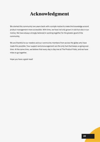 We started this community two years back with a simple motive to make the knowledge around
product management more accessible. With time, we have not only grown in size but also in our
motive. We have always strongly believed in working together for the greater good of the
community.
We are thankful to our readers and our community members from across the globe who have
made this possible. Your support and encouragement are the only fuel that keeps us going over
time. At the same time, we believe that every day is day one at The Product Folks, and we have
miles to go together.
Hope you have a good read!
02
02
02
09
Acknowledgment
 