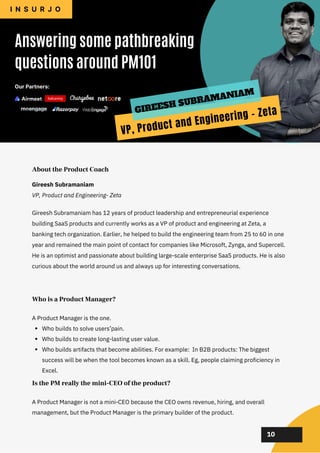 02
02
02
02
02
Gireesh Subramaniam has 12 years of product leadership and entrepreneurial experience
building SaaS products and currently works as a VP of product and engineering at Zeta, a
banking tech organization. Earlier, he helped to build the engineering team from 25 to 60 in one
year and remained the main point of contact for companies like Microsoft, Zynga, and Supercell.
He is an optimist and passionate about building large-scale enterprise SaaS products. He is also
curious about the world around us and always up for interesting conversations.
About the Product Coach
Who builds to solve users’pain.
Who builds to create long-lasting user value.
Who builds artifacts that become abilities. For example: In B2B products: The biggest
success will be when the tool becomes known as a skill. Eg, people claiming proficiency in
Excel.
A Product Manager is the one.
Who is a Product Manager?
A Product Manager is not a mini-CEO because the CEO owns revenue, hiring, and overall
management, but the Product Manager is the primary builder of the product.
Is the PM really the mini-CEO of the product?
10
Gireesh Subramaniam
VP, Product and Engineering- Zeta
Answering some pathbreaking
questions around PM101
I N S U R J O
GIREESH SUBRAMANIAM
VP, Product and Engineering - Zeta
Our Partners:
 