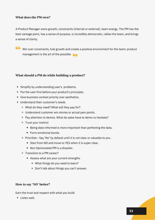 02
02
02
A Product Manager owns growth, constraints (internal or external), team energy. The PM has the
best vantage point, has a sense of purpose, is incredibly democratic, rallies the team, and brings
a sense of clarity.
What does the PM own?
Simplify by understanding user's problems.
Put the user first before your product's principles.
Give business context priority over aesthetics.
Understand their customer's needs
What do they need? What will they pay for?
Understand customer win stories or actual pain points.
Pay attention to demos. What do sales have to demo vs hesitate?
Trust your instinct
Being data-informed is more important than perfecting the data.
Form emotional bonds.
Prioritize - Say ‘No’ by default until it is not clear or valuable to you.
Start from NO and move to YES when it is super clear.
Non Opinionated PM is a disaster.
Transition to a PM career?
Assess what are your current strengths
What things do you need to learn?
Don't talk about things you can’t answer.
What should a PM do while building a product?
Listen well.
Earn the trust and respect with what you build
How to say ‘NO’ better?
11
Win over constraints, fuel growth and create a positive environment for the team; product
management is the art of the possible
 