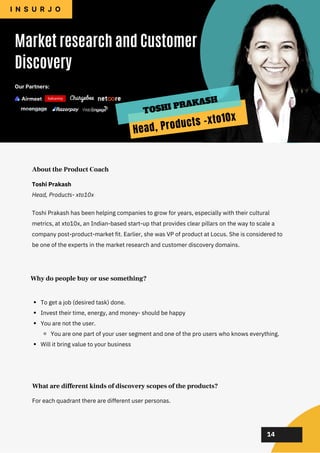 02
02
02
02
02
Toshi Prakash has been helping companies to grow for years, especially with their cultural
metrics, at xto10x, an Indian-based start-up that provides clear pillars on the way to scale a
company post-product-market fit. Earlier, she was VP of product at Locus. She is considered to
be one of the experts in the market research and customer discovery domains.
About the Product Coach
To get a job (desired task) done.
Invest their time, energy, and money- should be happy
You are not the user.
You are one part of your user segment and one of the pro users who knows everything.
Will it bring value to your business
Why do people buy or use something?
For each quadrant there are different user personas.
What are different kinds of discovery scopes of the products?
14
Toshi Prakash
Head, Products- xto10x
Market research and Customer
Discovery
I N S U R J O
Our Partners:
Head, Products -xto10x
TOSHI PRAKASH
 