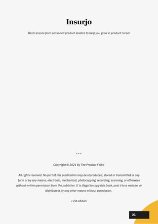 Best Lessons from seasoned product leaders to help you grow in product career
* * *


Copyright © 2021 by The Product Folks


All rights reserved. No part of this publication may be reproduced, stored or transmitted in any
form or by any means, electronic, mechanical, photocopying, recording, scanning, or otherwise
without written permission from the publisher. It is illegal to copy this book, post it to a website, or
distribute it by any other means without permission.


First edition


02
02
02
01
Insurjo
 