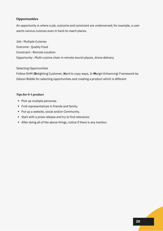 02
02
02
20
Opportunities
An opportunity is where a job, outcome and constraint are underserved; for example, a user
wants various cuisines even in hard-to-reach places.
Job : Multiple Cuisines
Outcome : Quality Food
Constraint : Remote Location
Opportunity : Multi-cuisine chain in remote tourist places, drone delivery
Selecting Opportunities
Follow DHM (Delighting Customer, Hard to copy ways, In Margin Enhancing) Framework by
Gibson Biddle for selecting opportunities and creating a product which is different
Tips for 0-1 product
Pick up multiple personas.
Find representatives in friends and family.
Put up a website, social and/or Community.
Start with a press release and try to find relevance.
After doing all of the above things, notice if there is any traction.
 