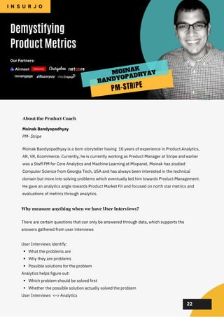 02
02
02
02
02
Moinak Bandyopadhyay is a born storyteller having 10 years of experience in Product Analytics,
AR, VR, Ecommerce. Currently, he is currently working as Product Manager at Stripe and earlier
was a Staff PM for Core Analytics and Machine Learning at Mixpanel. Moinak has studied
Computer Science from Georgia Tech, USA and has always been interested in the technical
domain but more into solving problems which eventually led him towards Product Management.
He gave an analytics angle towards Product Market Fit and focused on north star metrics and
evaluations of metrics through analytics.
About the Product Coach
What the problems are
Why they are problems
Possible solutions for the problem
Which problem should be solved first
Whether the possible solution actually solved the problem
There are certain questions that can only be answered through data, which supports the
answers gathered from user interviews
User Interviews identify:
Analytics helps figure out:
User Interviews <-> Analytics
Why measure anything when we have User Interviews?
22
Moinak Bandyopadhyay
PM- Stripe
Demystifying
Product Metrics
I N S U R J O
Our Partners:
PM-STRIPE
MOINAK
BANDYOPADHYAY
 