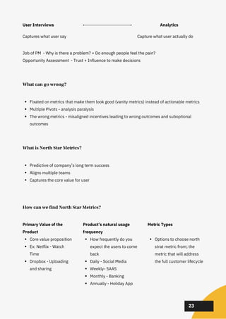 02
02
02
23
What can go wrong?
Fixated on metrics that make them look good (vanity metrics) instead of actionable metrics
Multiple Pivots - analysis paralysis
The wrong metrics - misaligned incentives leading to wrong outcomes and suboptional
outcomes
What is North Star Metrics?
Predictive of company’s long term success
Aligns multiple teams
Captures the core value for user
How can we find North Star Metrics?
Core value proposition
Ex: Netflix - Watch
Time
Dropbox - Uploading
and sharing
Primary Value of the
Product
How frequently do you
expect the users to come
back
Daily - Social Media
Weekly- SAAS
Monthly - Banking
Annually - Holiday App
Product’s natural usage
frequency
Options to choose north
strat metric from; the
metric that will address
the full customer lifecycle
Metric Types
User Interviews
Captures what user say
Job of PM - Why is there a problem? + Do enough people feel the pain?
Opportunity Assessment - Trust + Influence to make decisions
Capture what user actually do
Analytics
 