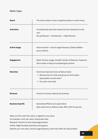 02
02
02
24
Metric Types
Make sure the north star metric is aligned to core value.
For example, north star metric would seem like:
Mixpanel- Percent of users doing segmentation
Airbnb- Nights booked, Quarterly active guests
Identify your core value, natural usage frequency north star metric for each product
Reach
Activation
Active Usage
Engagement
Retention
Revenue
Business Specific
A fundamental step that creates the first impression on the
user.
Set Up Moment > Aha Moment > Habit Moment
Value moment + natural usage frequency (Gibson Biddle –
proxy metrics)
Depth (intense usage), breadth (variety of features), frequency
(the number of days) of completing key actions
What percent of initial user group are still using it
days/weeks/ months later?
Are users returning?
Extremely important (even at feature level)
Generalised Metrics but supercritical
Data centre burns, Referral rates, NPS, CSAT Survey etc.
Amount of money made by the business.
The total number of users using the product in recent times.
 