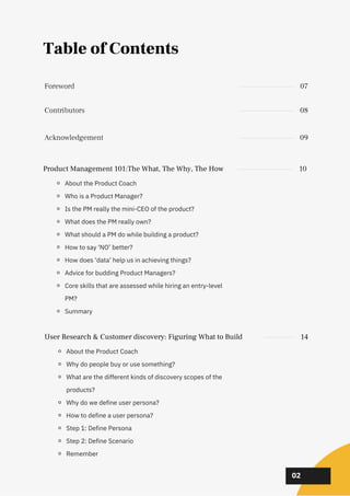 02
02
02
02
Table of Contents
Product Management 101:The What, The Why, The How 10
About the Product Coach
Who is a Product Manager?
Is the PM really the mini-CEO of the product?
What does the PM really own?
What should a PM do while building a product?
How to say ‘NO’ better?
How does ‘data’ help us in achieving things?
Advice for budding Product Managers?
Core skills that are assessed while hiring an entry-level
PM?
Summary
Contributors 08
Acknowledgement 09
Foreword 07
User Research & Customer discovery: Figuring What to Build 14
About the Product Coach
Why do people buy or use something?
What are the different kinds of discovery scopes of the
products?
Why do we define user persona?
How to define a user persona?
Step 1: Define Persona
Step 2: Define Scenario
Remember
 