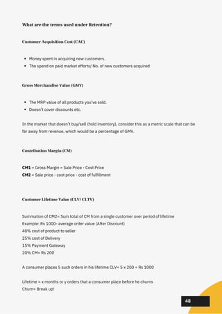02
02
02
48
Customer Acquisition Cost (CAC)
Money spent in acquiring new customers.
The spend on paid market efforts/ No. of new customers acquired
Gross Merchandise Value (GMV)
The MRP value of all products you’ve sold.
Doesn’t cover discounts etc.
In the market that doesn’t buy/sell (hold inventory), consider this as a metric scale that can be
far away from revenue, which would be a percentage of GMV.
Contribution Margin (CM)
CM1 = Gross Margin = Sale Price - Cost Price
CM2 = Sale price - cost price - cost of fulfillment
Customer Lifetime Value (CLV/ CLTV)
Summation of CM2= Sum total of CM from a single customer over period of lifetime
Example: Rs 1000- average order value (After Discount)
40% cost of product to seller
25% cost of Delivery
15% Payment Gateway
20% CM= Rs 200
A consumer places 5 such orders in his lifetime CLV= 5 x 200 = Rs 1000
Lifetime = x months or y orders that a consumer place before he churns
Churn= Break up!
What are the terms used under Retention?
 