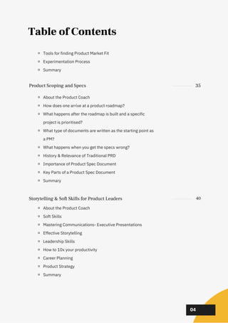 02
02
02
04
Table of Contents
About the Product Coach
How does one arrive at a product roadmap?
What happens after the roadmap is built and a specific
project is prioritised?
What type of documents are written as the starting point as
a PM?
What happens when you get the specs wrong?
History & Relevance of Traditional PRD
Importance of Product Spec Document
Key Parts of a Product Spec Document
Summary
Storytelling & Soft Skills for Product Leaders 40
About the Product Coach
Soft Skills
Mastering Communications- Executive Presentations
Effective Storytelling
Leadership Skills
How to 10x your productivity
Career Planning
Product Strategy
Summary
Product Scoping and Specs 35
Tools for finding Product Market Fit
Experimentation Process
Summary
 