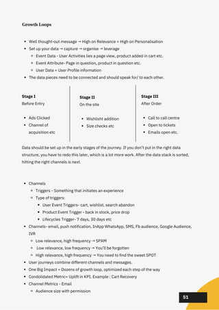 02
02
02
51
Growth Loops
Well thought-out message → High on Relevance = High on Personalisation
Set up your data → capture → organise → leverage
Event Data - User Activities lies a page view, product added in cart etc.
Event Attribute- Page in question, product in question etc.
User Data = User Profile information
The data pieces need to be connected and should speak for/ to each other.
Channels
Triggers - Something that initiates an experience
Type of triggers:
User Event Triggers- cart, wishlist, search abandon
Product Event Trigger - back in stock, price drop
Lifecycles Trigger- 7 days, 30 days etc
Channels- email, push notification, InApp WhatsApp, SMS, Fb audience, Google Audience,
IVR
Low relevance, high frequency → SPAM
Low relevance, low frequency → You’ll be forgotten
High relevance, high frequency → You need to find the sweet SPOT
User journeys combine different channels and messages.
One Big Impact = Dozens of growth loop, optimized each step of the way
Condolidated Metric= Uplift in KPI. Example : Cart Recovery
Channel Metrics - Email
Audience size with permission
Data should be set up in the early stages of the journey. If you don’t put in the right data
structure, you have to redo this later, which is a lot more work. After the data stack is sorted,
hitting the right channels is next.
Ads Clicked
Channel of
acquisition etc
Stage I
Before Entry
Wishlisht addition
Size checks etc
Stage II
On the site
Call to call centre
Open to tickets
Emails open etc.
Stage III
After Order
 