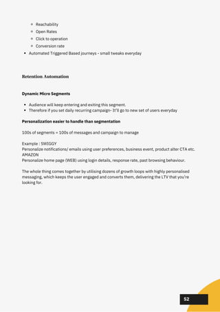 02
02
02
52
Reachability
Open Rates
Click to operation
Conversion rate
Automated Triggered Based journeys - small tweaks everyday
Retention Automation
Audience will keep entering and exiting this segment.
Therefore if you set daily recurring campaign- It’ll go to new set of users everyday
Dynamic Micro Segments
Personalization easier to handle than segmentation
100s of segments = 100s of messages and campaign to manage
Example : SWIGGY
Personalize notifications/ emails using user preferences, business event, product alter CTA etc.
AMAZON
Personalize home page (WEB) using login details, response rate, past browsing behaviour.
The whole thing comes together by utilising dozens of growth loops with highly personalised
messaging, which keeps the user engaged and converts them, delivering the LTV that you’re
looking for.
 