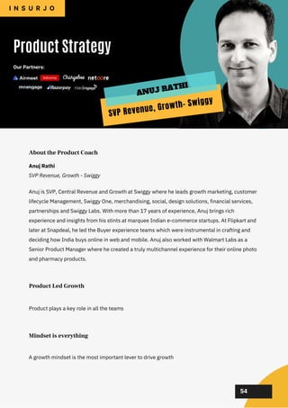 02
02
02
02
02
Anuj is SVP, Central Revenue and Growth at Swiggy where he leads growth marketing, customer
lifecycle Management, Swiggy One, merchandising, social, design solutions, financial services,
partnerships and Swiggy Labs. With more than 17 years of experience, Anuj brings rich
experience and insights from his stints at marquee Indian e-commerce startups. At Flipkart and
later at Snapdeal, he led the Buyer experience teams which were instrumental in crafting and
deciding how India buys online in web and mobile. Anuj also worked with Walmart Labs as a
Senior Product Manager where he created a truly multichannel experience for their online photo
and pharmacy products.
Product Strategy
I N S U R J O
About the Product Coach
Product plays a key role in all the teams
A growth mindset is the most important lever to drive growth
Product Led Growth
Mindset is everything
54
Anuj Rathi
SVP Revenue, Growth - Swiggy
Our Partners:
SVP Revenue, Growth- Swiggy
ANUJ RATHI
 