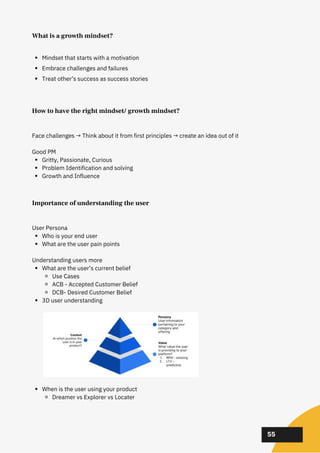 02
02
02
Importance of understanding the user
Who is your end user
What are the user pain points
What are the user’s current belief
Use Cases
ACB - Accepted Customer Belief
DCB- Desired Customer Belief
3D user understanding
When is the user using your product
Dreamer vs Explorer vs Locater
User Persona
Understanding users more
55
Mindset that starts with a motivation
Embrace challenges and failures
Treat other’s success as success stories
How to have the right mindset/ growth mindset?
Gritty, Passionate, Curious
Problem Identification and solving
Growth and Influence
Face challenges → Think about it from first principles → create an idea out of it
Good PM
What is a growth mindset?
 