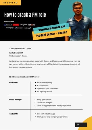 02
02
02
02
02
Venkatraman has been a product leader with Bounce and Razorpay, and his learning from his
own journey will provide insights on how to crack a PM and what the necessary steps to break
into product management are.
How to crack a PM role
I N S U R J O
About the Product Coach
Five lessons to enhance PM Career
61
Venkatraman RM
Product Leader- Bounce
Our Partners:
Product Leader - Bounce
VENKATRAMAN RM
Rookie PM
Rookie Manager
Global PM
Measure Everything
X Assumptions
Speak with your customers
No big bang release
Hiring great people
Enable and Delegate
Focus on bigger problems worthy of your role
Live with initial hiccups
Startup and large company experiences
 