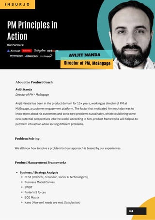 02
02
02
02
02
Avijit Nanda has been in the product domain for 15+ years, working as director of PM at
MoEngage, a customer engagement platform. The factor that motivated him each day was to
know more about his customers and solve new problems sustainably, which could bring some
new potential perspectives into the world. According to him, product frameworks will help us to
put them into action while solving different problems.
PM Principles in
Action
I N S U R J O
About the Product Coach
64
Avijit Nanda
Director of PM - MoEngage
Our Partners:
Problem Solving
We all know how to solve a problem but our approach is biased by our experiences.
Director of PM, MoEngage
AVIJIT NANDA
Product Management Frameworks
Business / Strategy Analysis
PEST (Political, Economic, Social & Technological)
Business Model Canvas
SWOT
Porter’s 5 forces
BCG Matrix
Kano (How well needs are met, Satisfaction)
 