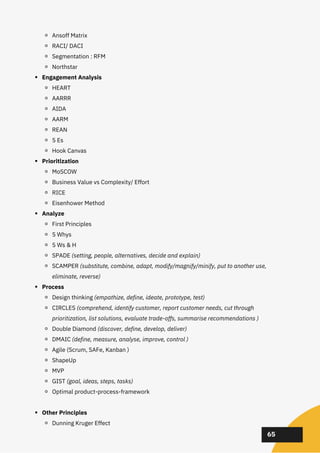 02
02
02
65
Ansoff Matrix
RACI/ DACI
Segmentation : RFM
Northstar
Engagement Analysis
HEART
AARRR
AIDA
AARM
REAN
5 Es
Hook Canvas
Prioritization
MoSCOW
Business Value vs Complexity/ Effort
RICE
Eisenhower Method
Analyze
First Principles
5 Whys
5 Ws & H
SPADE (setting, people, alternatives, decide and explain)
SCAMPER (substitute, combine, adapt, modify/magnify/minify, put to another use,
eliminate, reverse)
Process
Design thinking (empathize, define, ideate, prototype, test)
CIRCLES (comprehend, identify customer, report customer needs, cut through
prioritization, list solutions, evaluate trade-offs, summarise recommendations )
Double Diamond (discover, define, develop, deliver)
DMAIC (define, measure, analyse, improve, control )
Agile (Scrum, SAFe, Kanban )
ShapeUp
MVP
GIST (goal, ideas, steps, tasks)
Optimal product-process-framework
Other Principles
Dunning Kruger Effect
 