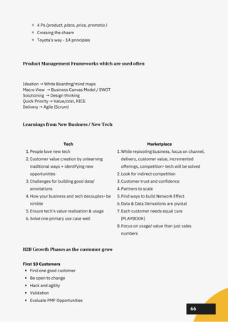 02
02
02
66
4 Ps (product, place, price, promotio )
Crossing the chasm
Toyota’s way - 14 principles
Product Management Frameworks which are used often
Ideation → White Boarding/mind maps
Macro View → Business Canvas Model / SWOT
Solutioning → Design thinking
Quick Priority → Value/cost, RICE
Delivery → Agile (Scrum)
B2B Growth Phases as the customer grow
Find one good customer
Be open to change
Hack and agility
Validation
Evaluate PMF Opportunities
First 10 Customers
Learnings from New Business / New Tech
People love new tech
Customer value creation by unlearning
traditional ways + identifying new
opportunities
Challenges for building good data/
annotations
How your business and tech decouples- be
nimble
Ensure tech’s value realisation & usage
Solve one primary use case well
Tech
1.
2.
3.
4.
5.
6.
While repivoting business, focus on channel,
delivery, customer value, incremented
offerings, competition- tech will be solved
Look for indirect competition
Customer trust and confidence
Partners to scale
Find ways to build Network Effect
Data & Data Derivations are pivotal
Each customer needs equal care
[PLAYBOOK]
Focus on usage/ value than just sales
numbers
Marketplace
1.
2.
3.
4.
5.
6.
7.
8.
 