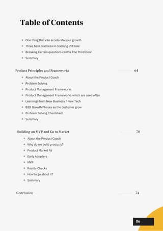 02
02
02
06
Table of Contents
Building an MVP and Go to Market 70
About the Product Coach
Why do we build products?
Product Market Fit
Early Adopters
MVP
Reality Checks
How to go about it?
Summary
Conclusion 74
Product Principles and Frameworks 64
About the Product Coach
Problem Solving
Product Management Frameworks
Product Management Frameworks which are used often
Learnings from New Business / New Tech
B2B Growth Phases as the customer grow
Problem Solving Cheatsheet
Summary
One thing that can accelerate your growth
Three best practices in cracking PM Role
Breaking Certain questions canVia The Third Door
Summary
 
