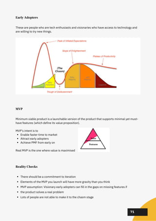 02
02
02
71
Early Adopters
These are people who are tech enthusiasts and visionaries who have access to technology and
are willing to try new things.
MVP
Enable faster time to market
Attract early adopters
Achieve PMF from early on
Minimum viable product is a launchable version of the product that supports minimal yet must-
have features (which define its value proposition).
MVP’s intent is to
Real MVP is the one where value is maximised
Reality Checks
There should be a commitment to iteration
Elements of the MVP you launch will have more gravity than you think
MVP assumption: Visionary early adopters can fill in the gaps on missing features if
the product solves a real problem
Lots of people are not able to make it to the chasm stage
 