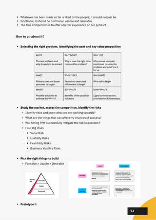 02
02
02
72
How to go about it?
Selecting the right problem, identifying the user and key value proposition
Study the market, assess the competition, identify the risks
Identify risks and know what we are working towards?
What are the things that can affect my chances of success?
Will hitting PMF successfully mitigate the risk in question?
Four Big Risks
Value Risk
Usability Risks
Feasibility Risks
Business Viability Risks
Pick the right things to build
Function > Usable > Desirable
Prototype it
Whatever has been made so far is liked by the people; it should not just be
functional, it should be functional, usable and desirable
The true competition is to offer a better experience on our product
 