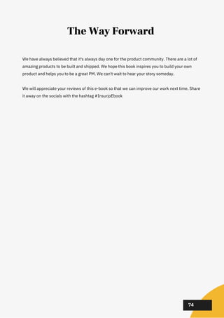 02
02
02
74
The Way Forward
We have always believed that it's always day one for the product community. There are a lot of
amazing products to be built and shipped. We hope this book inspires you to build your own
product and helps you to be a great PM. We can't wait to hear your story someday.
We will appreciate your reviews of this e-book so that we can improve our work next time. Share
it away on the socials with the hashtag #InsurjoEbook
 