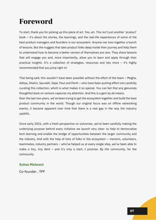 To start, thank you for picking up this piece of art. Yes, art. This isn’t just another ‘product’
book – it’s about the stories, the learnings, and the real-life experiences of some of the
best product managers and founders in our ecosystem. Anyone can toss together a bunch
of lessons. But the nuggets that take product folks deep inside their journey and help them
to understand how to become a better version of themselves are rare. They share lessons
that will engage you and, more importantly, allow you to learn and apply through their
practical insights. It’s a collection of strategies, resources and lots more – it’s highly
recommended that you jump right in!
That being said, this wouldn’t have been possible without the effort of the team – Megha,
Aditya, Shalini, Saurabh, Sajal, Paul and Parth – who have been putting effort into carefully
curating this collection, which is what makes it so special. You can bet that any genuinely
thoughtful book on revision captures my attention. And this is a gem by all means.
Over the last two years, we’ve been trying to get the ecosystem together and build the best
product community in the world. Though our original focus was on offline networking
events, it became apparent over time that there is a real gap in the way the industry
upskills.
Since early 2021, with a fresh perspective on outcomes, we’ve been carefully making the
underlying purpose behind every initiative we launch very clear: to help to democratise
tech learning and enable the bridge of opportunities between the larger community and
the industry. And with the help of tons of folks in the ecosystem – mentors, volunteers,
teammates, industry partners – who’ve helped us at every single step, we’ve been able to
make a tiny, tiny dent – and it’s only a start, I promise. By the community, for the
community
02
02
02
Suhas Motwani
Co-founder , TPF
07
Foreword
 