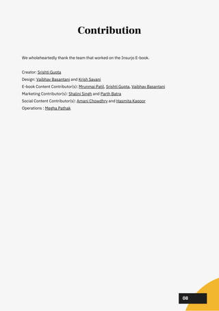 We wholeheartedly thank the team that worked on the Insurjo E-book.
Creator: Srishti Gupta
Design: Vaibhav Basantani and Krish Savani
E-book Content Contributor(s): Mrunmai Patil, Srishti Gupta, Vaibhav Basantani
Marketing Contributor(s): Shalini Singh and Parth Batra
Social Content Contributor(s): Amani Chowdhry and Hasmita Kapoor
Operations : Megha Pathak
02
02
02
08
Contribution
 