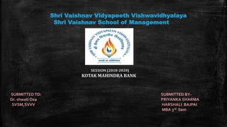 Shri Vaishnav Vidyapeeth Vishwavidhyalaya
Shri Vaishnav School of Management
SESSION (2018-2020)
KOTAK MAHINDRA BANK
SUBMITTEDTO: SUBMITTED BY-
Dr. shwati Oza PRIYANKA SHARMA
SVSM,SVVV HARSHALI BAJPAI
MBA 3rd Sem
 