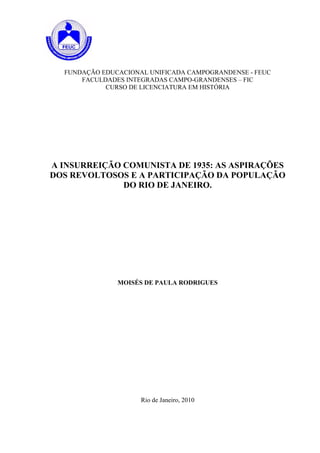 FUNDAÇÃO EDUCACIONAL UNIFICADA CAMPOGRANDENSE - FEUC
      FACULDADES INTEGRADAS CAMPO-GRANDENSES – FIC
            CURSO DE LICENCIATURA EM HISTÓRIA




A INSURREIÇÃO COMUNISTA DE 1935: AS ASPIRAÇÕES
DOS REVOLTOSOS E A PARTICIPAÇÃO DA POPULAÇÃO
              DO RIO DE JANEIRO.




               MOISÉS DE PAULA RODRIGUES




                     Rio de Janeiro, 2010
 