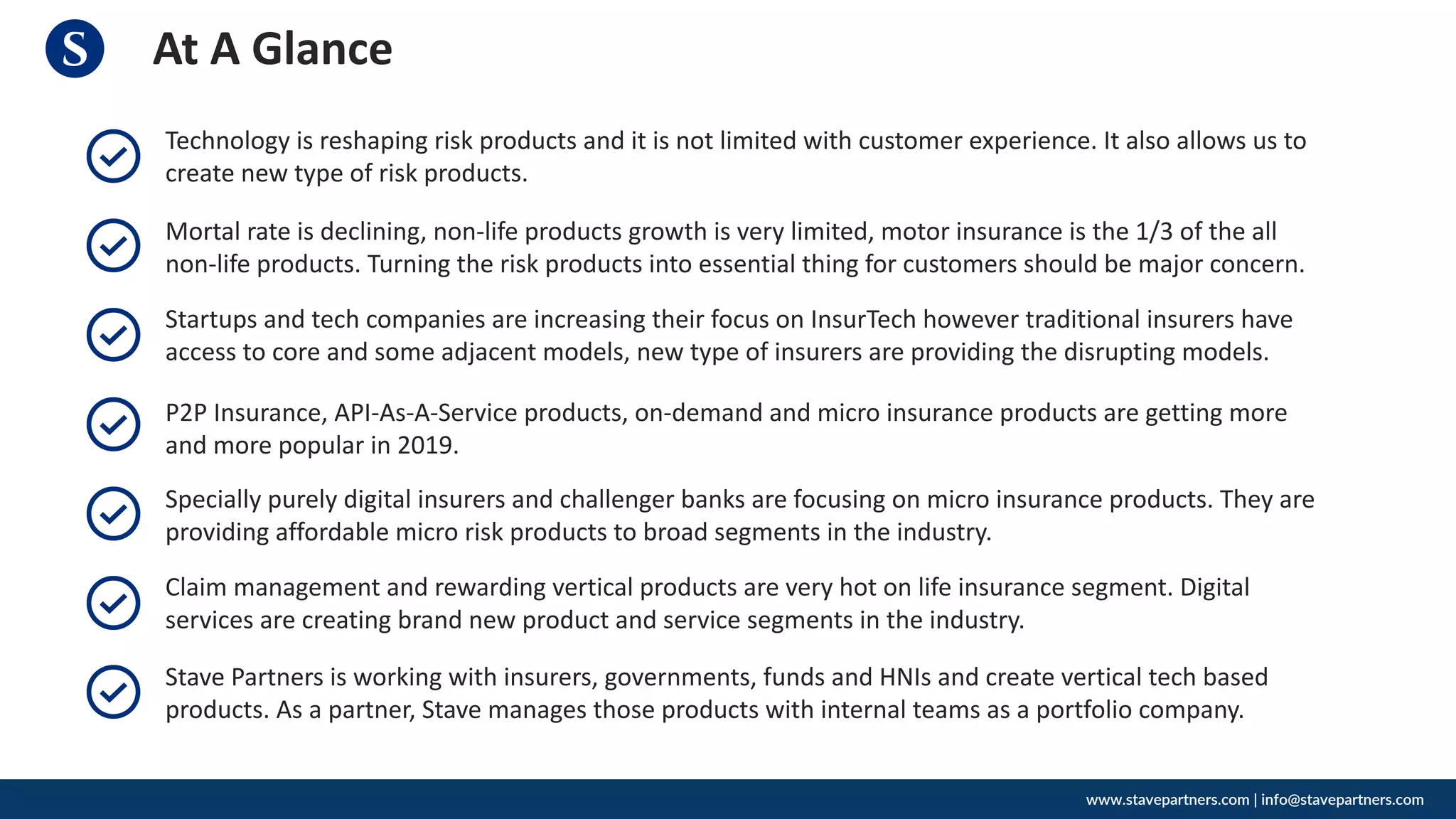At A Glance
www.stavepartners.com | info@stavepartners.com
Technology is reshaping risk products and it is not limited with customer experience. It also allows us to
create new type of risk products.
Mortal rate is declining, non-life products growth is very limited, motor insurance is the 1/3 of the all
non-life products. Turning the risk products into essential thing for customers should be major concern.
Startups and tech companies are increasing their focus on InsurTech however traditional insurers have
access to core and some adjacent models, new type of insurers are providing the disrupting models.
P2P Insurance, API-As-A-Service products, on-demand and micro insurance products are getting more
and more popular in 2019.
Specially purely digital insurers and challenger banks are focusing on micro insurance products. They are
providing affordable micro risk products to broad segments in the industry.
Claim management and rewarding vertical products are very hot on life insurance segment. Digital
services are creating brand new product and service segments in the industry.
Stave Partners is working with insurers, governments, funds and HNIs and create vertical tech based
products. As a partner, Stave manages those products with internal teams as a portfolio company.
 