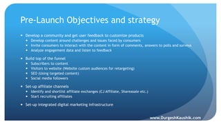 Pre-Launch Objectives and strategy
 Develop a community and get user feedback to customize products
 Develop content around challenges and issues faced by consumers
 Invite consumers to interact with the content in form of comments, answers to polls and surveys
 Analyze engagement data and listen to feedback
 Build top of the funnel
 Subscribers to content
 Visitors to website (Website custom audiences for retargeting)
 SEO (Using targeted content)
 Social media followers
 Set-up affiliate channels
 Identify and shortlist affiliate exchanges (CJ Affiliate, Shareasale etc.)
 Start recruiting affiliates
 Set-up integrated digital marketing infrastructure
www.DurgeshKaushik.com
 