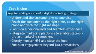 Conclusion
Keys to building a successful digital marketing strategy
• Understand the customer like no one else
• Reach the customer at the right time, at the right
place and with the right message
• Focus on a personalized and seamless experience
• Integrate marketing platforms to enable state-of-
the-art marketing campaigns
• Closely monitor NPS and close the loop
• Focus on engagement beyond just transactions
www.DurgeshKaushik.com
 