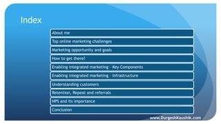 Index
About me
Top online marketing challenges
Marketing opportunity and goals
How to get there?
Enabling integrated marketing – Key Components
Enabling integrated marketing – Infrastructure
Understanding customers
Retention, Repeat and referrals
NPS and its importance
Conclusion
www.DurgeshKaushik.com
 