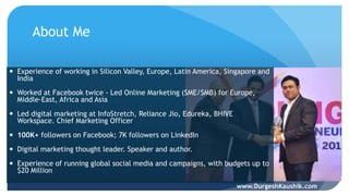About Me
 Experience of working in Silicon Valley, Europe, Latin America, Singapore and
India
 Worked at Facebook twice - Led Online Marketing (SME/SMB) for Europe,
Middle-East, Africa and Asia
 Led digital marketing at InfoStretch, Reliance Jio, Edureka, BHIVE
Workspace. Chief Marketing Officer
 100K+ followers on Facebook; 7K followers on LinkedIn
 Digital marketing thought leader. Speaker and author.
 Experience of running global social media and campaigns, with budgets up to
$20 Million
www.DurgeshKaushik.com
 