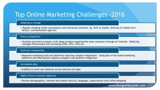 Top Online Marketing Challenges -2016
• Rapidly changing media consumption and interaction channels. Eg. Shift to mobile, diversity of mobile form
factors, communication apps etc.
Adapting to change
• Multiple ecommerce players (with deep pockets) targeting the same customers through all channels – Reducing
message effectiveness and increasing CPMs, CPCs, CPLs etc.
Fierce competition
•Disparate marketing tools and platforms requiring complex integrations – Using best of the breed marketing
platforms and CRM systems requires complex cross platform integration
Technical complexities
•Inability to track user behavior across internet and apps
Incomplete data
•Diverse demographics, internet and mobile maturity, languages, expectations from online shopping
Highly diverse customer segments
www.DurgeshKaushik.com
 